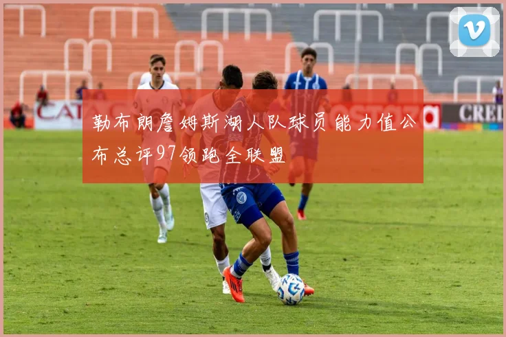 勒布朗詹姆斯湖人队球员能力值公布总评97领跑全联盟