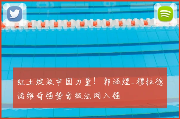 红土绽放中国力量!郭涵煜_穆拉德诺维奇强势晋级法网八强