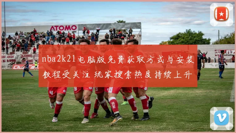 nba2k21电脑版免费获取方式与安装教程受关注 玩家搜索热度持续上升