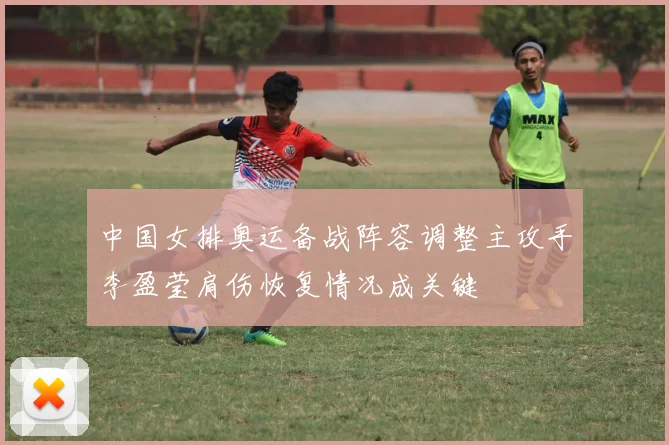 中国女排奥运备战阵容调整主攻手李盈莹肩伤恢复情况成关键