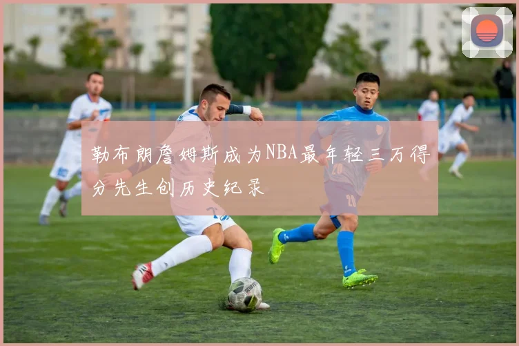 勒布朗詹姆斯成为NBA最年轻三万得分先生创历史纪录