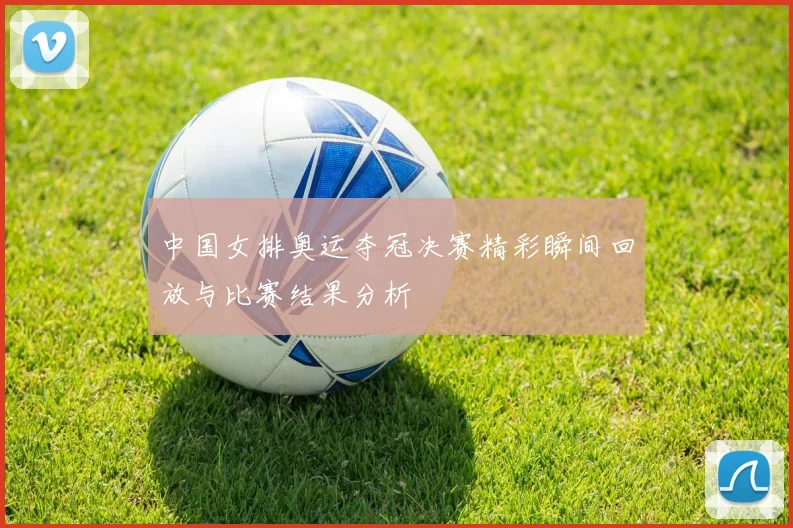 中国女排奥运夺冠决赛精彩瞬间回放与比赛结果分析