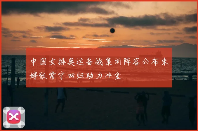 中国女排奥运备战集训阵容公布朱婷张常宁回归助力冲金