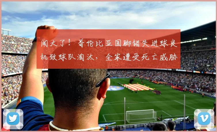 闹大了!哥伦比亚国脚错失进球良机致球队淘汰,全家遭受死亡威胁