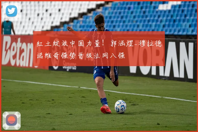 红土绽放中国力量！郭涵煜_穆拉德诺维奇强势晋级法网八强