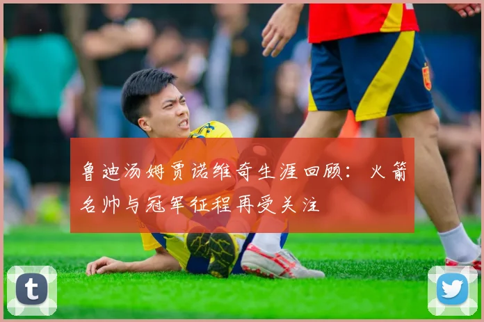 鲁迪汤姆贾诺维奇生涯回顾:火箭名帅与冠军征程再受关注