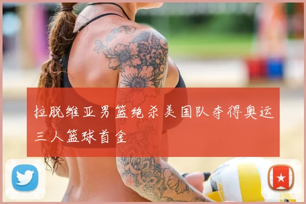 拉脱维亚男篮绝杀美国队夺得奥运三人篮球首金