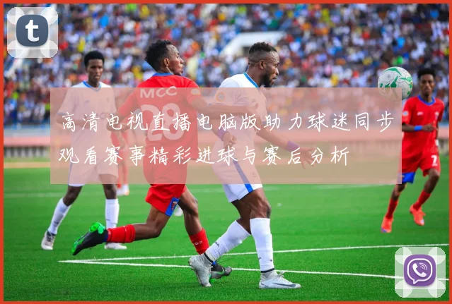 高清电视直播电脑版助力球迷同步观看赛事精彩进球与赛后分析