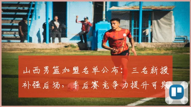 山西男篮加盟名单公布：三名新援补强后场，季后赛竞争力提升可期