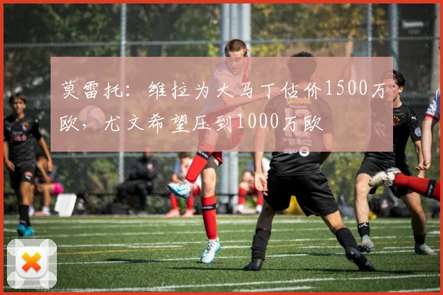 莫雷托：维拉为大马丁估价1500万欧，尤文希望压到1000万欧