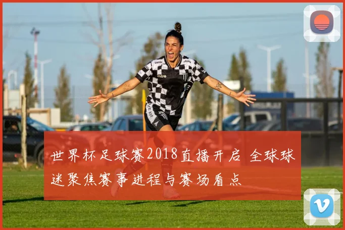 世界杯足球赛2018直播开启 全球球迷聚焦赛事进程与赛场看点