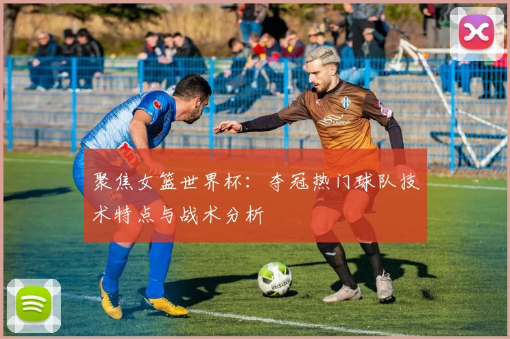 聚焦女篮世界杯：夺冠热门球队技术特点与战术分析