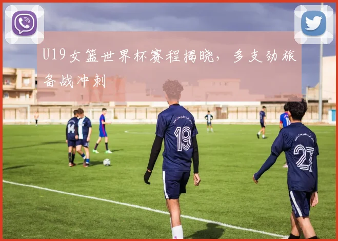 U19女篮世界杯赛程揭晓，多支劲旅备战冲刺