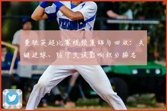 曼联英超比赛视频集锦与回放:关键进球、防守失误影响积分排名