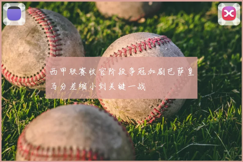 西甲联赛收官阶段争冠加剧巴萨皇马分差缩小到关键一战