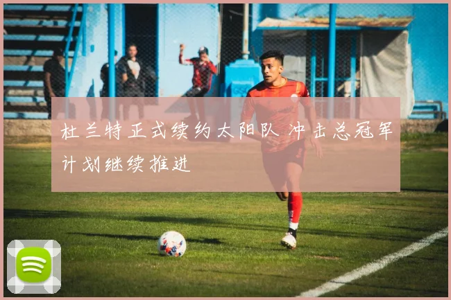 杜兰特正式续约太阳队 冲击总冠军计划继续推进