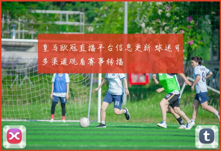 皇马欧冠直播平台信息更新 球迷可多渠道观看赛事转播