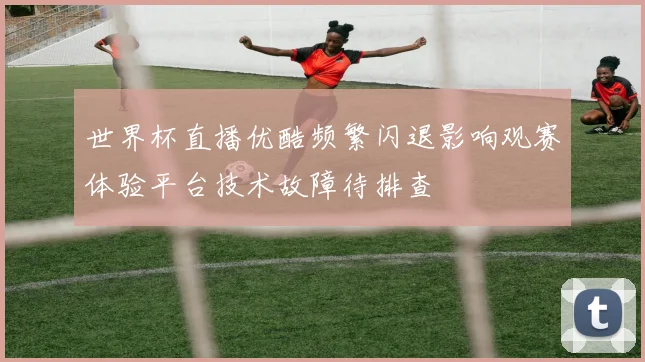 世界杯直播优酷频繁闪退影响观赛体验平台技术故障待排查