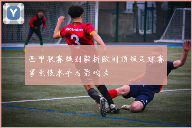 西甲联赛级别解析欧洲顶级足球赛事竞技水平与影响力