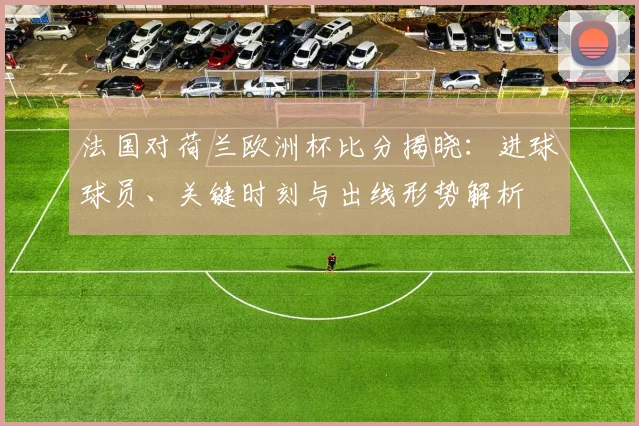 法国对荷兰欧洲杯比分揭晓：进球球员、关键时刻与出线形势解析
