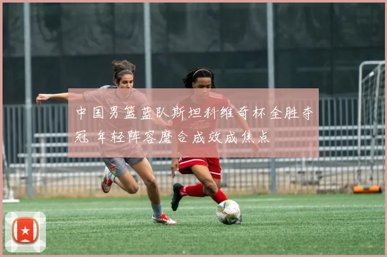 中国男篮蓝队斯坦科维奇杯全胜夺冠 年轻阵容磨合成效成焦点