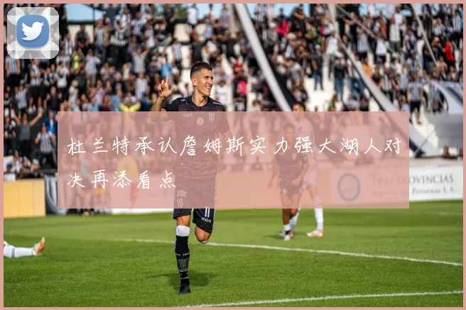 杜兰特承认詹姆斯实力强大湖人对决再添看点