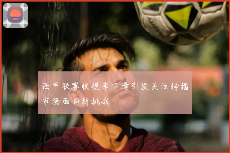 西甲联赛收视率下滑引发关注转播市场面临新挑战