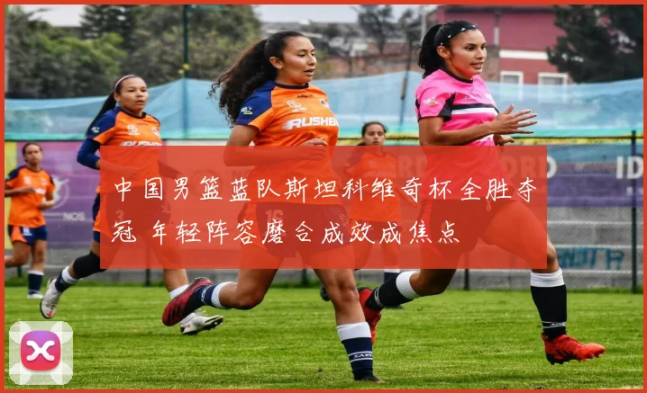 中国男篮蓝队斯坦科维奇杯全胜夺冠 年轻阵容磨合成效成焦点