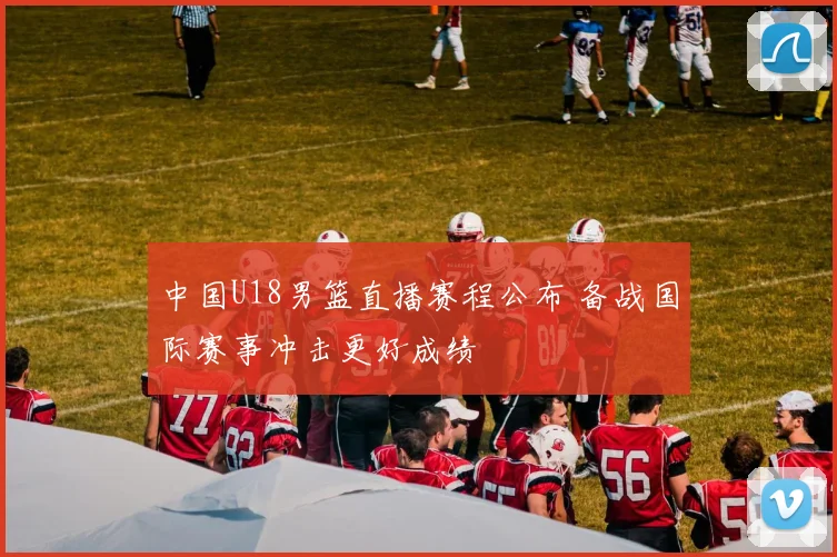 中国U18男篮直播赛程公布 备战国际赛事冲击更好成绩