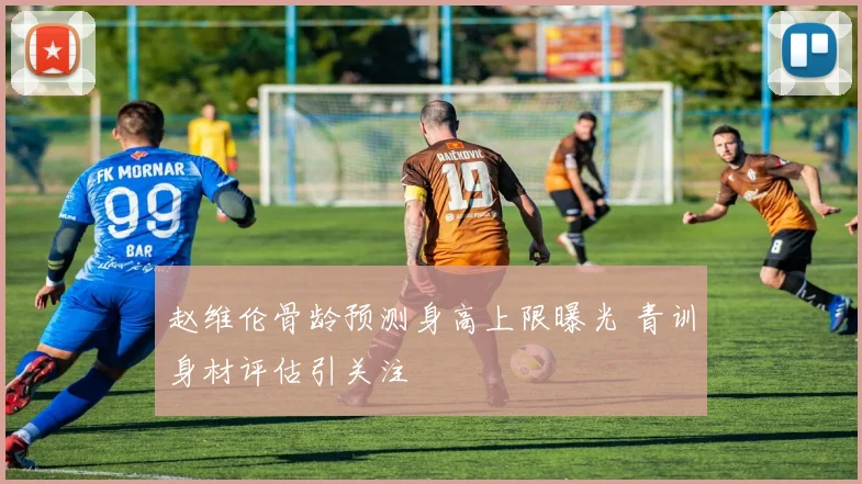 赵维伦骨龄预测身高上限曝光 青训身材评估引关注