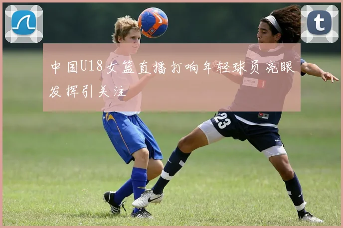 中国U18女篮直播打响年轻球员亮眼发挥引关注