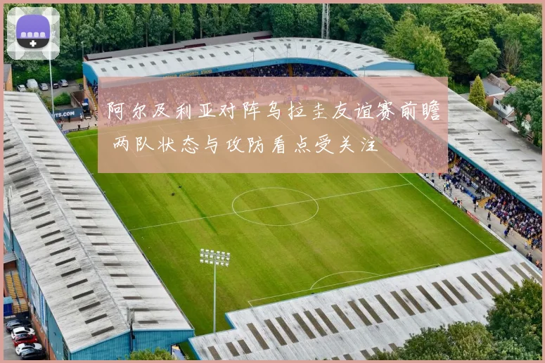 阿尔及利亚对阵乌拉圭友谊赛前瞻 两队状态与攻防看点受关注