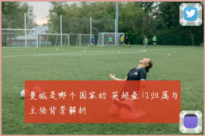 曼城是哪个国家的 英超豪门归属与主场背景解析