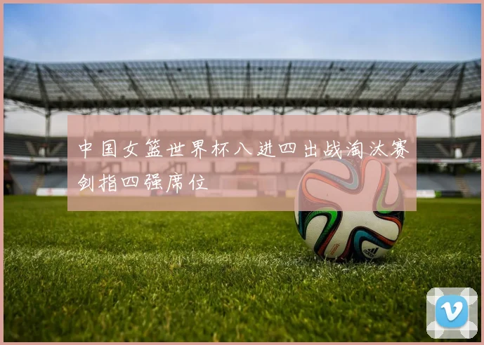 中国女篮世界杯八进四出战淘汰赛剑指四强席位