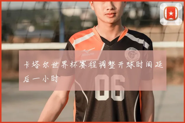 卡塔尔世界杯赛程调整开球时间延后一小时