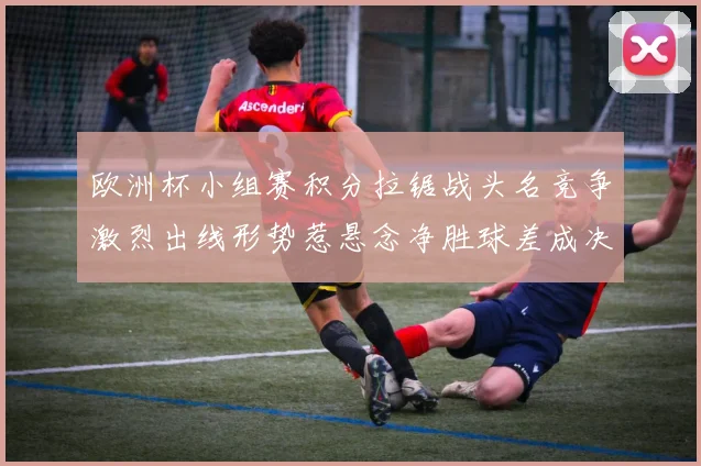 欧洲杯小组赛积分拉锯战头名竞争激烈出线形势惹悬念净胜球差成决定因素