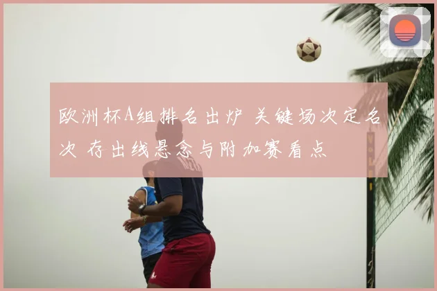 欧洲杯A组排名出炉 关键场次定名次 存出线悬念与附加赛看点
