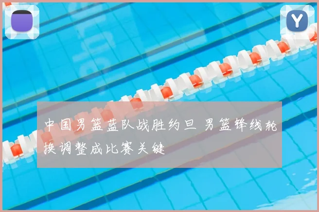 中国男篮蓝队战胜约旦 男篮锋线轮换调整成比赛关键