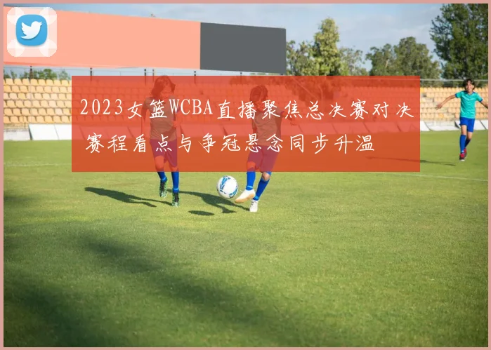 2023女篮WCBA直播聚焦总决赛对决 赛程看点与争冠悬念同步升温
