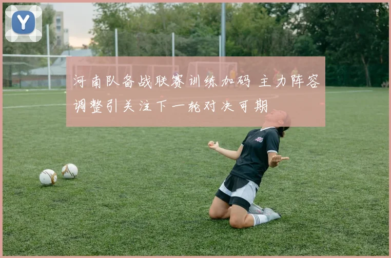 河南队备战联赛训练加码 主力阵容调整引关注下一轮对决可期