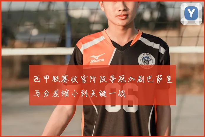 西甲联赛收官阶段争冠加剧巴萨皇马分差缩小到关键一战