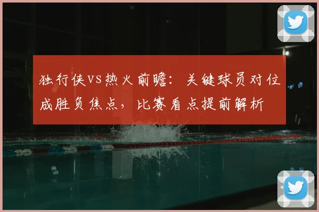 独行侠vs热火前瞻：关键球员对位成胜负焦点，比赛看点提前解析