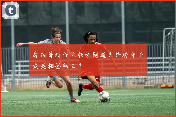 摩纳哥新任主教练阿道夫许特尔正式亮相签约三年