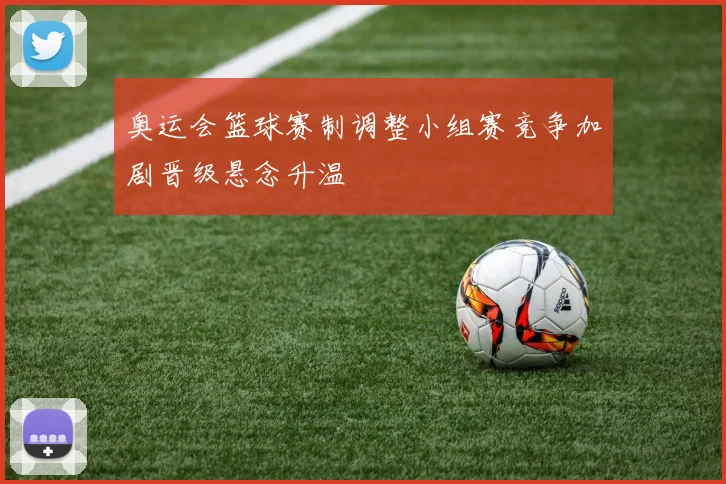 奥运会篮球赛制调整小组赛竞争加剧晋级悬念升温