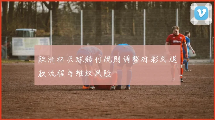 欧洲杯买球赔付规则调整对彩民退款流程与维权风险