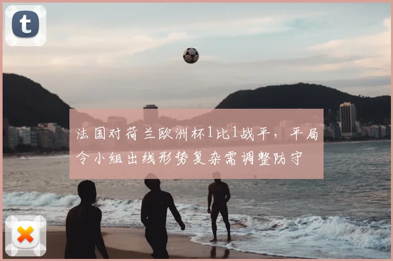 法国对荷兰欧洲杯1比1战平，平局令小组出线形势复杂需调整防守
