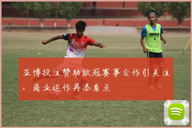 亚博投注赞助欧冠赛事合作引关注，商业运作再添看点