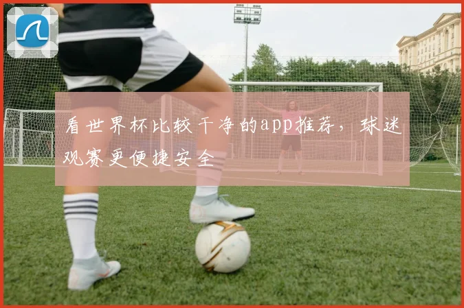 看世界杯比较干净的app推荐,球迷观赛更便捷安全
