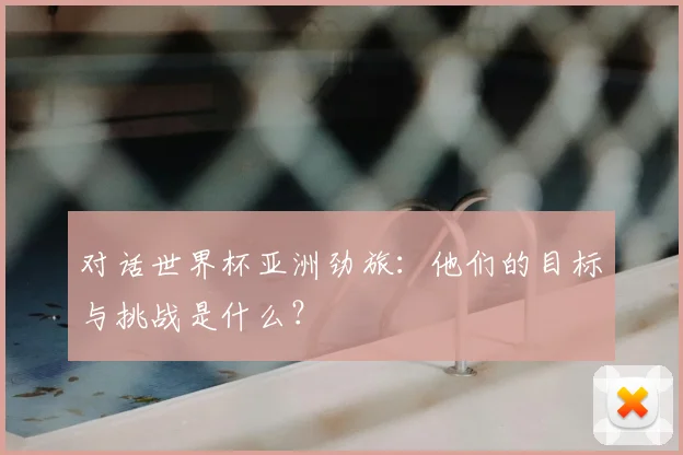 对话世界杯亚洲劲旅:他们的目标与挑战是什么?